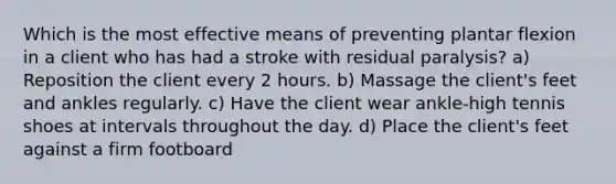 Which is the most effective means of preventing plantar flexion in a client who has had a stroke with residual paralysis? a) Reposition the client every 2 hours. b) Massage the client's feet and ankles regularly. c) Have the client wear ankle-high tennis shoes at intervals throughout the day. d) Place the client's feet against a firm footboard