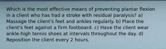 Which is the most effective means of preventing plantar flexion in a client who has had a stroke with residual paralysis? a) Massage the client's feet and ankles regularly. b) Place the client's feet against a firm footboard. c) Have the client wear ankle-high tennis shoes at intervals throughout the day. d) Reposition the client every 2 hours.