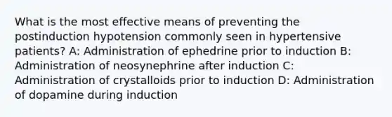 What is the most effective means of preventing the postinduction hypotension commonly seen in hypertensive patients? A: Administration of ephedrine prior to induction B: Administration of neosynephrine after induction C: Administration of crystalloids prior to induction D: Administration of dopamine during induction