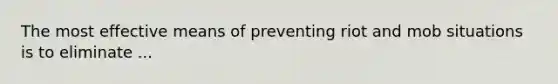 The most effective means of preventing riot and mob situations is to eliminate ...