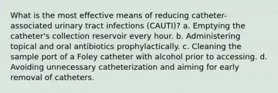 What is the most effective means of reducing catheter-associated urinary tract infections (CAUTI)? a. Emptying the catheter's collection reservoir every hour. b. Administering topical and oral antibiotics prophylactically. c. Cleaning the sample port of a Foley catheter with alcohol prior to accessing. d. Avoiding unnecessary catheterization and aiming for early removal of catheters.