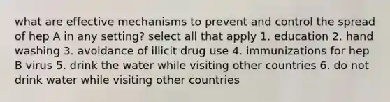 what are effective mechanisms to prevent and control the spread of hep A in any setting? select all that apply 1. education 2. hand washing 3. avoidance of illicit drug use 4. immunizations for hep B virus 5. drink the water while visiting other countries 6. do not drink water while visiting other countries