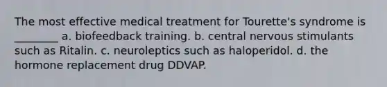 The most effective medical treatment for Tourette's syndrome is ________ a. biofeedback training. b. central nervous stimulants such as Ritalin. c. neuroleptics such as haloperidol. d. the hormone replacement drug DDVAP.