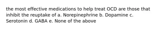 the most effective medications to help treat OCD are those that inhibit the reuptake of a. Norepinephrine b. Dopamine c. Serotonin d. GABA e. None of the above