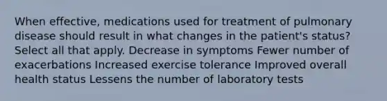 When effective, medications used for treatment of pulmonary disease should result in what changes in the patient's status? Select all that apply. Decrease in symptoms Fewer number of exacerbations Increased exercise tolerance Improved overall health status Lessens the number of laboratory tests