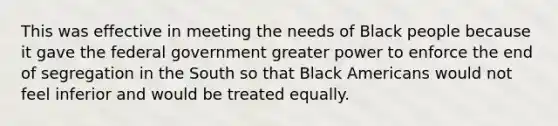 This was effective in meeting the needs of Black people because it gave the federal government greater power to enforce the end of segregation in the South so that Black Americans would not feel inferior and would be treated equally.