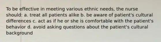 To be effective in meeting various ethnic needs, the nurse should: a. treat all patients alike b. be aware of patient's cultural differences c. act as if he or she is comfortable with the patient's behavior d. avoid asking questions about the patient's cultural background