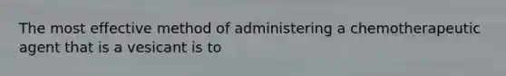 The most effective method of administering a chemotherapeutic agent that is a vesicant is to