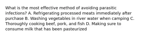 What is the most effective method of avoiding parasitic infections? A. Refrigerating processed meats immediately after purchase B. Washing vegetables in river water when camping C. Thoroughly cooking beef, pork, and fish D. Making sure to consume milk that has been pasteurized