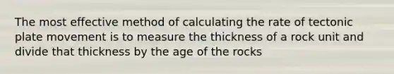 The most effective method of calculating the rate of tectonic plate movement is to measure the thickness of a rock unit and divide that thickness by the age of the rocks