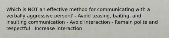 Which is NOT an effective method for communicating with a verbally aggressive person? - Avoid teasing, baiting, and insulting communication - Avoid interaction - Remain polite and respectful - Increase interaction