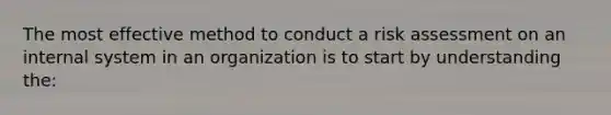 The most effective method to conduct a risk assessment on an internal system in an organization is to start by understanding the: