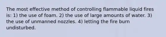 The most effective method of controlling flammable liquid fires is: 1) the use of foam. 2) the use of large amounts of water. 3) the use of unmanned nozzles. 4) letting the fire burn undisturbed.