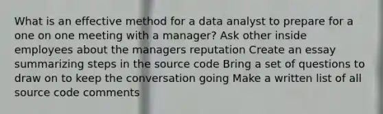 What is an effective method for a data analyst to prepare for a one on one meeting with a manager? Ask other inside employees about the managers reputation Create an essay summarizing steps in the source code Bring a set of questions to draw on to keep the conversation going Make a written list of all source code comments