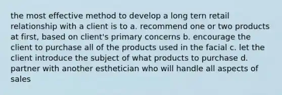 the most effective method to develop a long tern retail relationship with a client is to a. recommend one or two products at first, based on client's primary concerns b. encourage the client to purchase all of the products used in the facial c. let the client introduce the subject of what products to purchase d. partner with another esthetician who will handle all aspects of sales