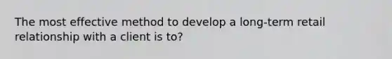 The most effective method to develop a long-term retail relationship with a client is to?