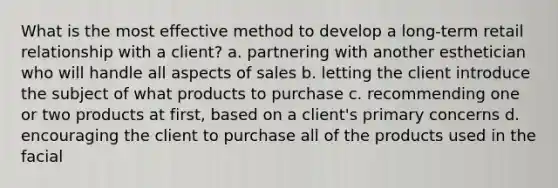 What is the most effective method to develop a long-term retail relationship with a client? a. partnering with another esthetician who will handle all aspects of sales b. letting the client introduce the subject of what products to purchase c. recommending one or two products at first, based on a client's primary concerns d. encouraging the client to purchase all of the products used in the facial