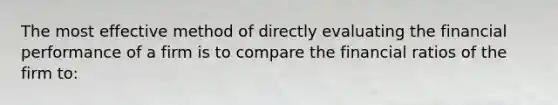 The most effective method of directly evaluating the financial performance of a firm is to compare the financial ratios of the firm to: