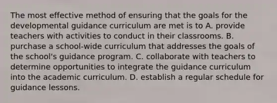 The most effective method of ensuring that the goals for the developmental guidance curriculum are met is to A. provide teachers with activities to conduct in their classrooms. B. purchase a school-wide curriculum that addresses the goals of the school's guidance program. C. collaborate with teachers to determine opportunities to integrate the guidance curriculum into the academic curriculum. D. establish a regular schedule for guidance lessons.