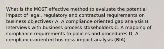 What is the MOST effective method to evaluate the potential impact of legal, regulatory and contractual requirements on business objectives? A. A compliance-oriented gap analysis B. Interviews with business process stakeholders C. A mapping of compliance requirements to policies and procedures D. A compliance-oriented business impact analysis (BIA)