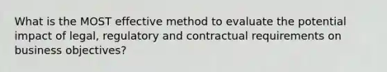 What is the MOST effective method to evaluate the potential impact of legal, regulatory and contractual requirements on business objectives?