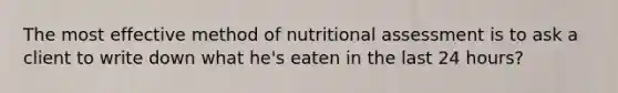 The most effective method of nutritional assessment is to ask a client to write down what he's eaten in the last 24 hours?