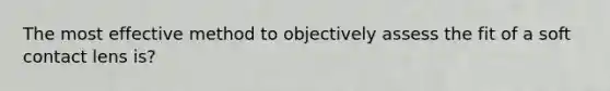 The most effective method to objectively assess the fit of a soft contact lens is?