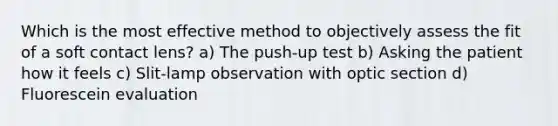 Which is the most effective method to objectively assess the fit of a soft contact lens? a) The push-up test b) Asking the patient how it feels c) Slit-lamp observation with optic section d) Fluorescein evaluation