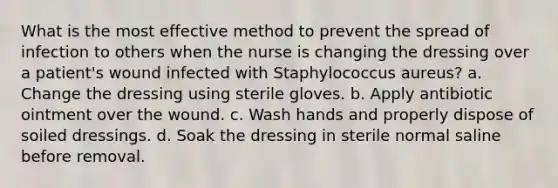 What is the most effective method to prevent the spread of infection to others when the nurse is changing the dressing over a patient's wound infected with Staphylococcus aureus? a. Change the dressing using sterile gloves. b. Apply antibiotic ointment over the wound. c. Wash hands and properly dispose of soiled dressings. d. Soak the dressing in sterile normal saline before removal.