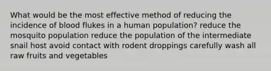 What would be the most effective method of reducing the incidence of blood flukes in a human population? reduce the mosquito population reduce the population of the intermediate snail host avoid contact with rodent droppings carefully wash all raw fruits and vegetables