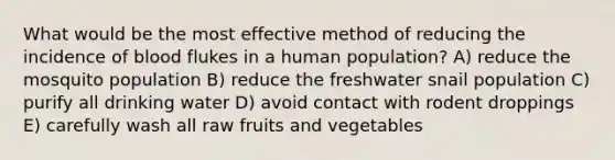 What would be the most effective method of reducing the incidence of blood flukes in a human population? A) reduce the mosquito population B) reduce the freshwater snail population C) purify all drinking water D) avoid contact with rodent droppings E) carefully wash all raw fruits and vegetables