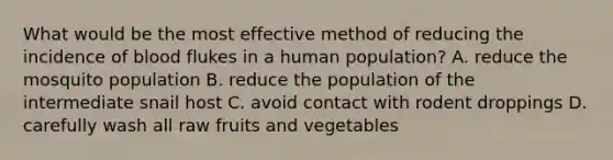 What would be the most effective method of reducing the incidence of blood flukes in a human population? A. reduce the mosquito population B. reduce the population of the intermediate snail host C. avoid contact with rodent droppings D. carefully wash all raw fruits and vegetables