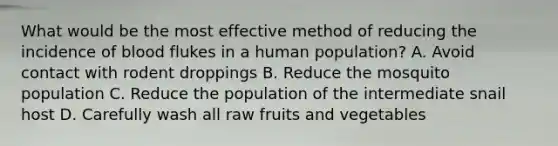 What would be the most effective method of reducing the incidence of blood flukes in a human population? A. Avoid contact with rodent droppings B. Reduce the mosquito population C. Reduce the population of the intermediate snail host D. Carefully wash all raw fruits and vegetables