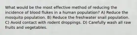 What would be the most effective method of reducing the incidence of blood flukes in a human population? A) Reduce the mosquito population. B) Reduce the freshwater snail population. C) Avoid contact with rodent droppings. D) Carefully wash all raw fruits and vegetables.