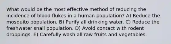 What would be the most effective method of reducing the incidence of blood flukes in a human population? A) Reduce the mosquito population. B) Purify all drinking water. C) Reduce the freshwater snail population. D) Avoid contact with rodent droppings. E) Carefully wash all raw fruits and vegetables.