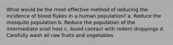 What would be the most effective method of reducing the incidence of blood flukes in a human population? a. Reduce the mosquito population b. Reduce the population of the intermediate snail host c. Avoid contact with rodent droppings d. Carefully wash all raw fruits and vegetables