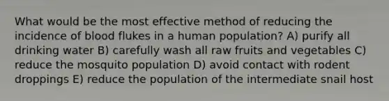 What would be the most effective method of reducing the incidence of blood flukes in a human population? A) purify all drinking water B) carefully wash all raw fruits and vegetables C) reduce the mosquito population D) avoid contact with rodent droppings E) reduce the population of the intermediate snail host