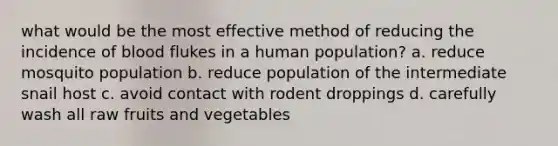 what would be the most effective method of reducing the incidence of blood flukes in a human population? a. reduce mosquito population b. reduce population of the intermediate snail host c. avoid contact with rodent droppings d. carefully wash all raw fruits and vegetables