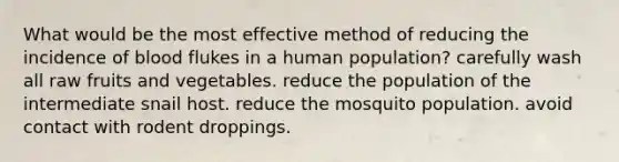 What would be the most effective method of reducing the incidence of blood flukes in a human population? carefully wash all raw fruits and vegetables. reduce the population of the intermediate snail host. reduce the mosquito population. avoid contact with rodent droppings.