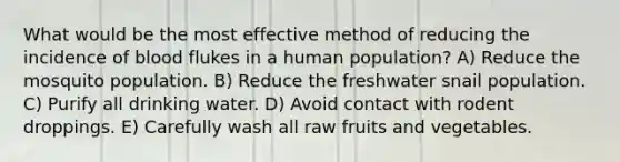 What would be the most effective method of reducing the incidence of blood flukes in a human population? A) Reduce the mosquito population. B) Reduce the freshwater snail population. C) Purify all drinking water. D) Avoid contact with rodent droppings. E) Carefully wash all raw fruits and vegetables.