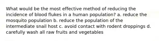 What would be the most effective method of reducing the incidence of blood flukes in a human population? a. reduce the mosquito population b. reduce the population of the intermediate snail host c. avoid contact with rodent droppings d. carefully wash all raw fruits and vegetables