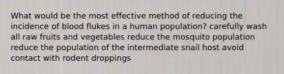 What would be the most effective method of reducing the incidence of blood flukes in a human population? carefully wash all raw fruits and vegetables reduce the mosquito population reduce the population of the intermediate snail host avoid contact with rodent droppings