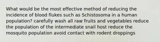 What would be the most effective method of reducing the incidence of blood flukes such as Schistosoma in a human population? carefully wash all raw fruits and vegetables reduce the population of the intermediate snail host reduce the mosquito population avoid contact with rodent droppings