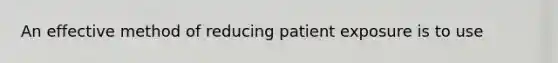 An effective method of reducing patient exposure is to use