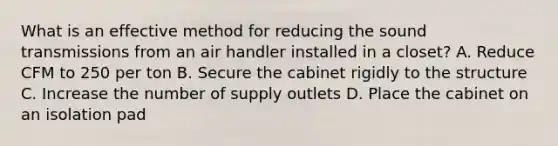 What is an effective method for reducing the sound transmissions from an air handler installed in a closet? A. Reduce CFM to 250 per ton B. Secure the cabinet rigidly to the structure C. Increase the number of supply outlets D. Place the cabinet on an isolation pad