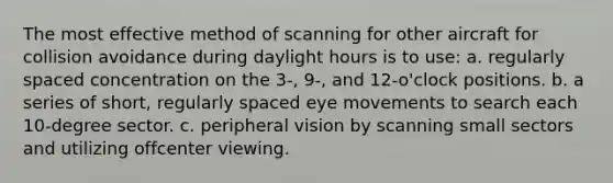 The most effective method of scanning for other aircraft for collision avoidance during daylight hours is to use: a. regularly spaced concentration on the 3-, 9-, and 12-o'clock positions. b. a series of short, regularly spaced eye movements to search each 10-degree sector. c. peripheral vision by scanning small sectors and utilizing offcenter viewing.