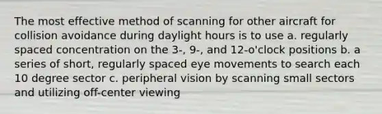 The most effective method of scanning for other aircraft for collision avoidance during daylight hours is to use a. regularly spaced concentration on the 3-, 9-, and 12-o'clock positions b. a series of short, regularly spaced eye movements to search each 10 degree sector c. peripheral vision by scanning small sectors and utilizing off-center viewing