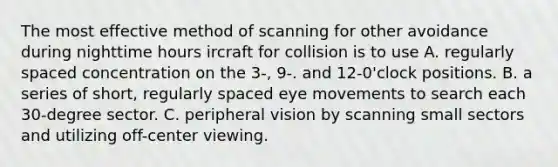 The most effective method of scanning for other avoidance during nighttime hours ircraft for collision is to use A. regularly spaced concentration on the 3-, 9-. and 12-0'clock positions. B. a series of short, regularly spaced eye movements to search each 30-degree sector. C. peripheral vision by scanning small sectors and utilizing off-center viewing.