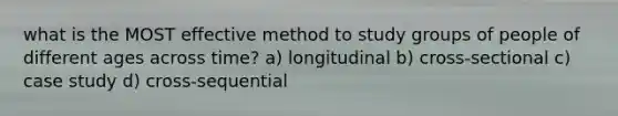 what is the MOST effective method to study groups of people of different ages across time? a) longitudinal b) cross-sectional c) case study d) cross-sequential