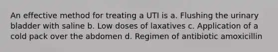 An effective method for treating a UTI is a. Flushing the urinary bladder with saline b. Low doses of laxatives c. Application of a cold pack over the abdomen d. Regimen of antibiotic amoxicillin